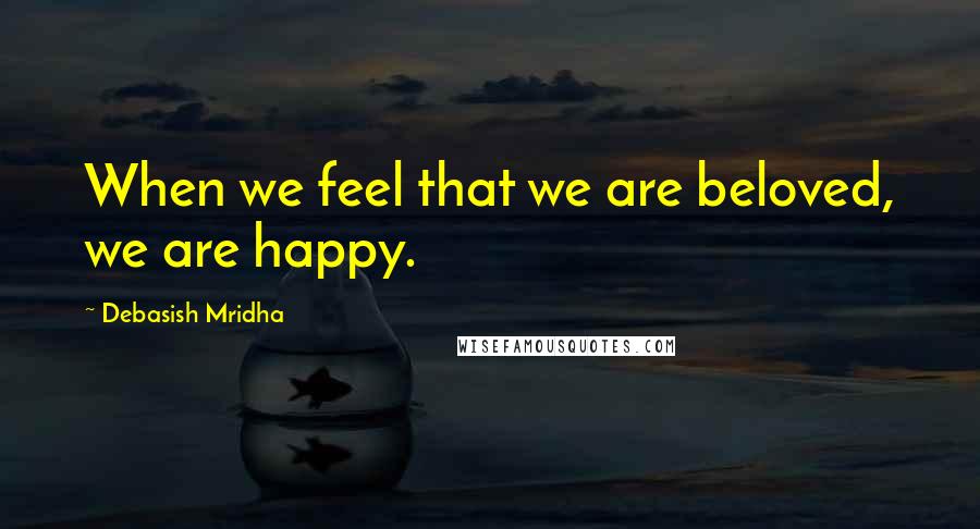 Debasish Mridha Quotes: When we feel that we are beloved, we are happy.