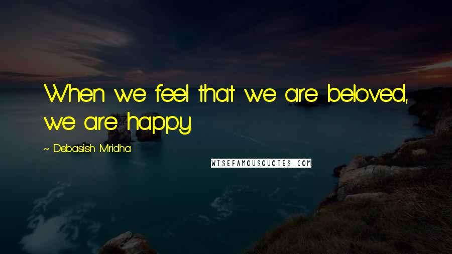Debasish Mridha Quotes: When we feel that we are beloved, we are happy.