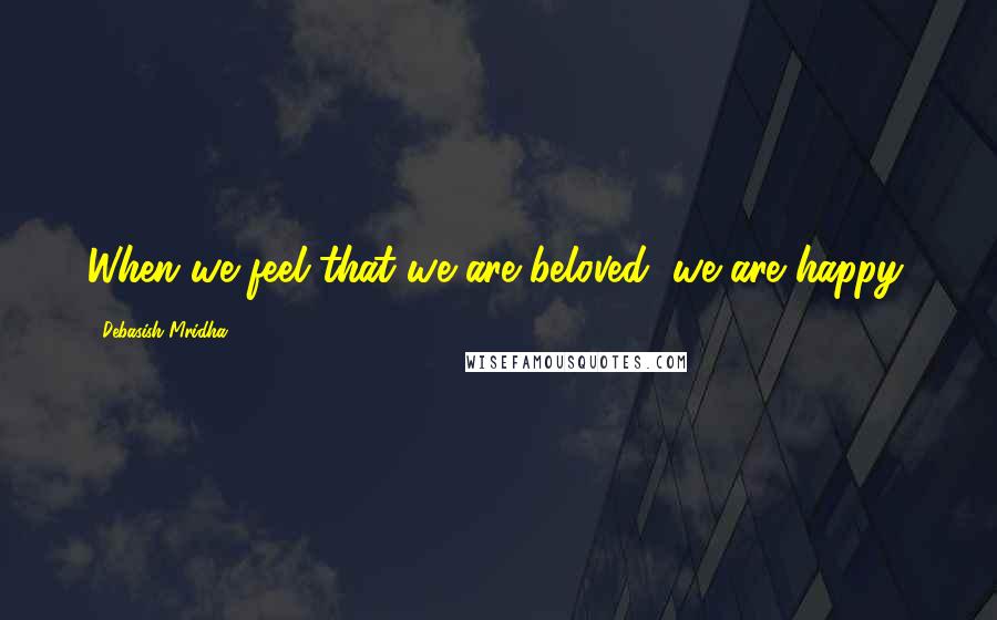 Debasish Mridha Quotes: When we feel that we are beloved, we are happy.