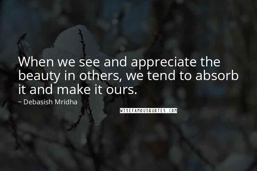 Debasish Mridha Quotes: When we see and appreciate the beauty in others, we tend to absorb it and make it ours.