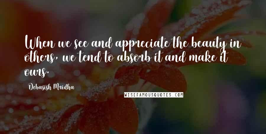 Debasish Mridha Quotes: When we see and appreciate the beauty in others, we tend to absorb it and make it ours.