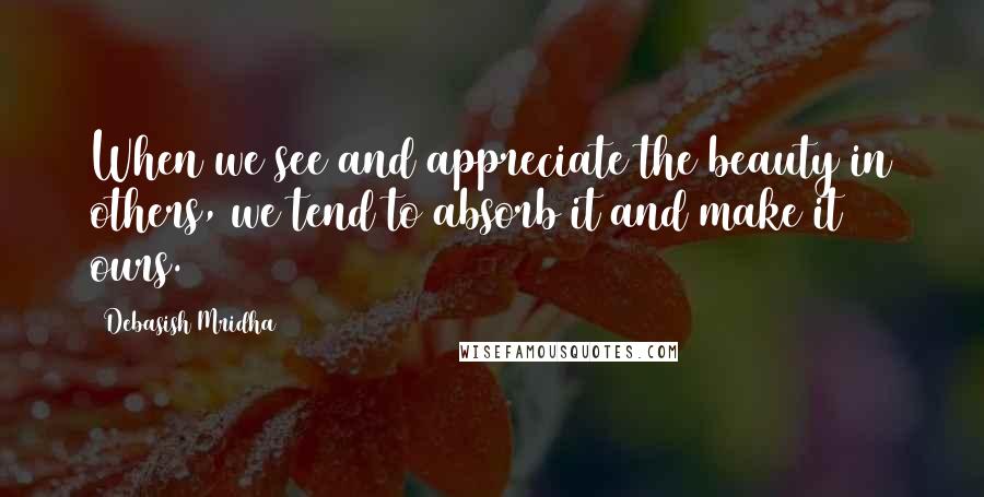Debasish Mridha Quotes: When we see and appreciate the beauty in others, we tend to absorb it and make it ours.