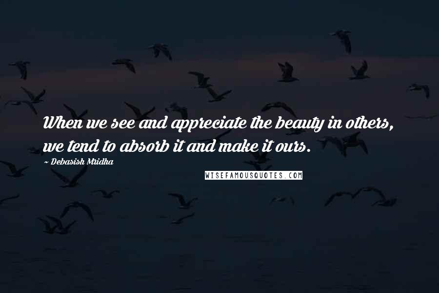 Debasish Mridha Quotes: When we see and appreciate the beauty in others, we tend to absorb it and make it ours.