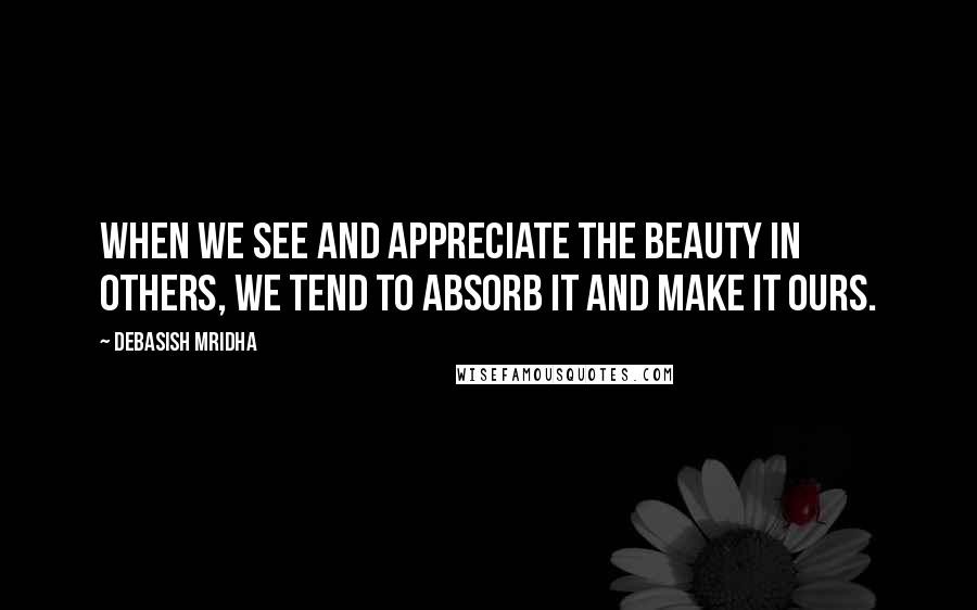 Debasish Mridha Quotes: When we see and appreciate the beauty in others, we tend to absorb it and make it ours.