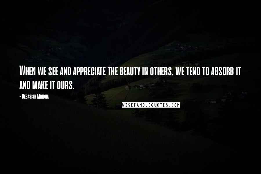 Debasish Mridha Quotes: When we see and appreciate the beauty in others, we tend to absorb it and make it ours.