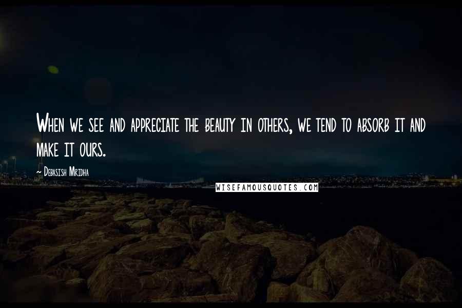 Debasish Mridha Quotes: When we see and appreciate the beauty in others, we tend to absorb it and make it ours.