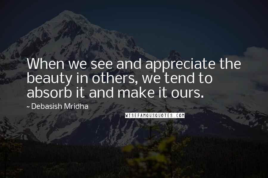 Debasish Mridha Quotes: When we see and appreciate the beauty in others, we tend to absorb it and make it ours.