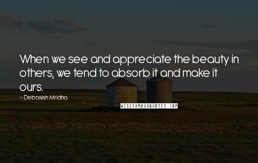Debasish Mridha Quotes: When we see and appreciate the beauty in others, we tend to absorb it and make it ours.