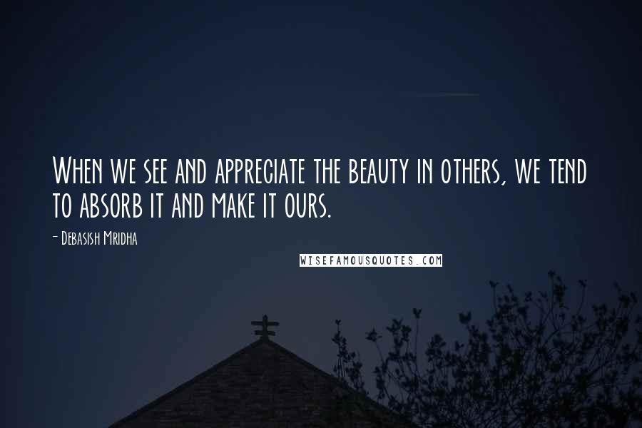 Debasish Mridha Quotes: When we see and appreciate the beauty in others, we tend to absorb it and make it ours.