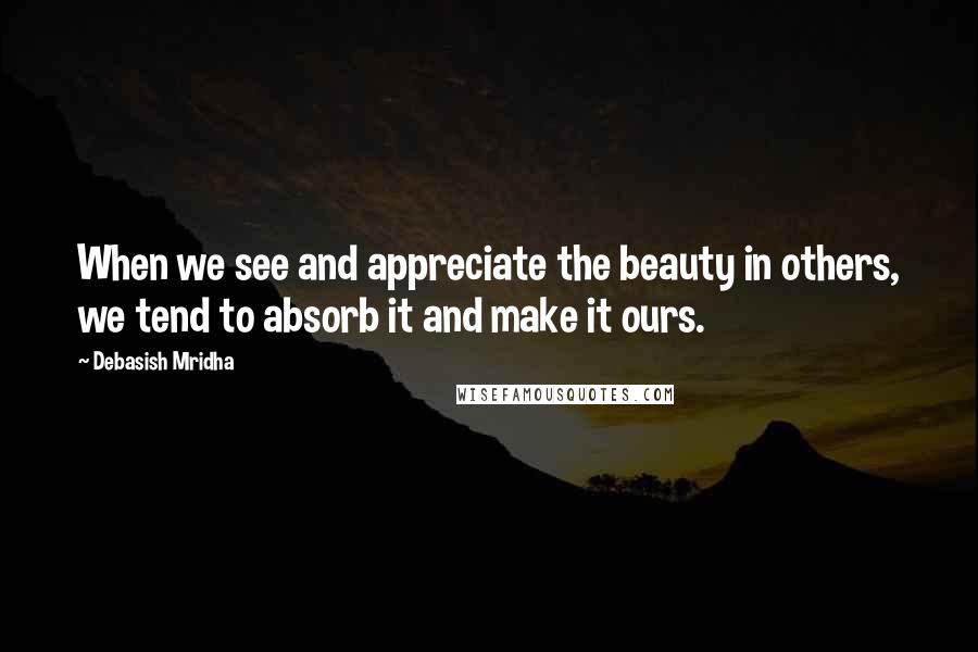 Debasish Mridha Quotes: When we see and appreciate the beauty in others, we tend to absorb it and make it ours.