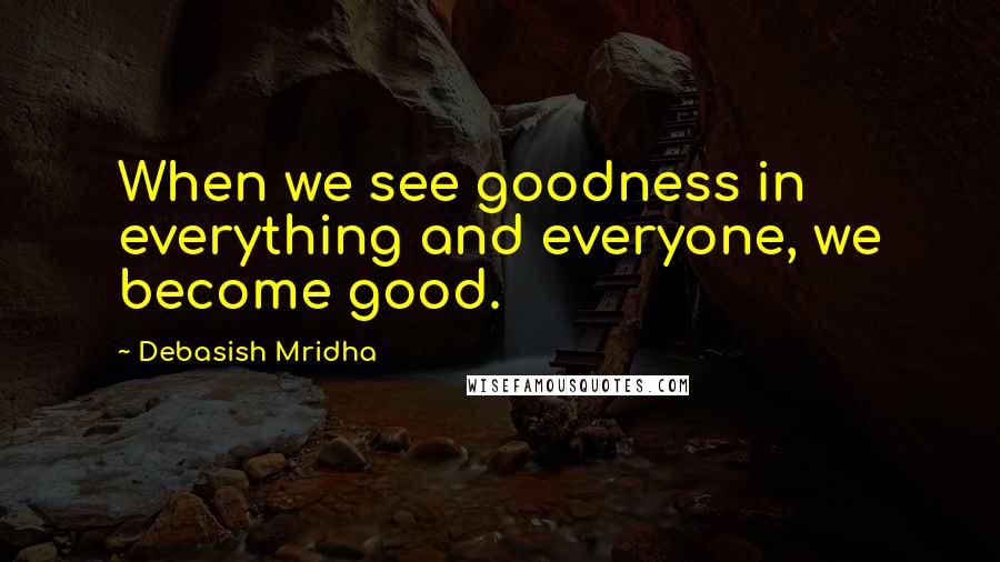 Debasish Mridha Quotes: When we see goodness in everything and everyone, we become good.