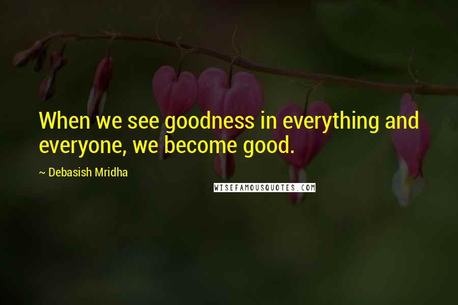 Debasish Mridha Quotes: When we see goodness in everything and everyone, we become good.