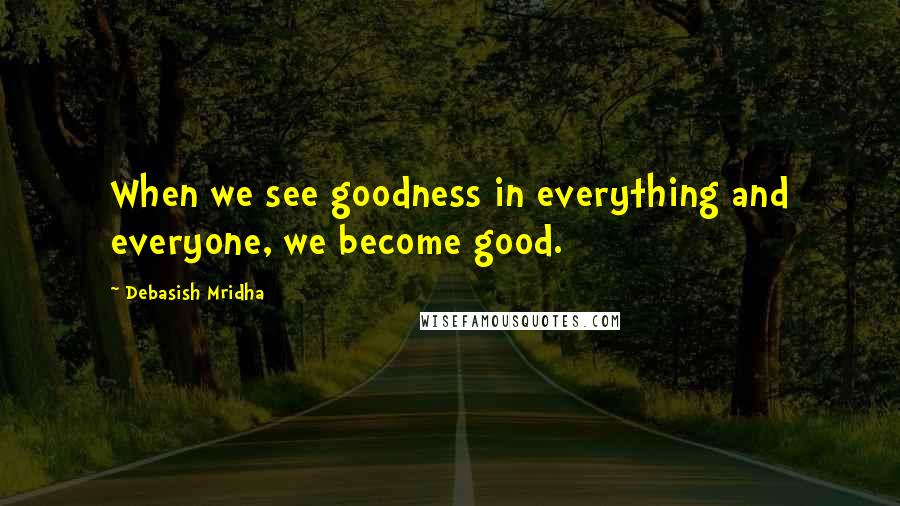 Debasish Mridha Quotes: When we see goodness in everything and everyone, we become good.