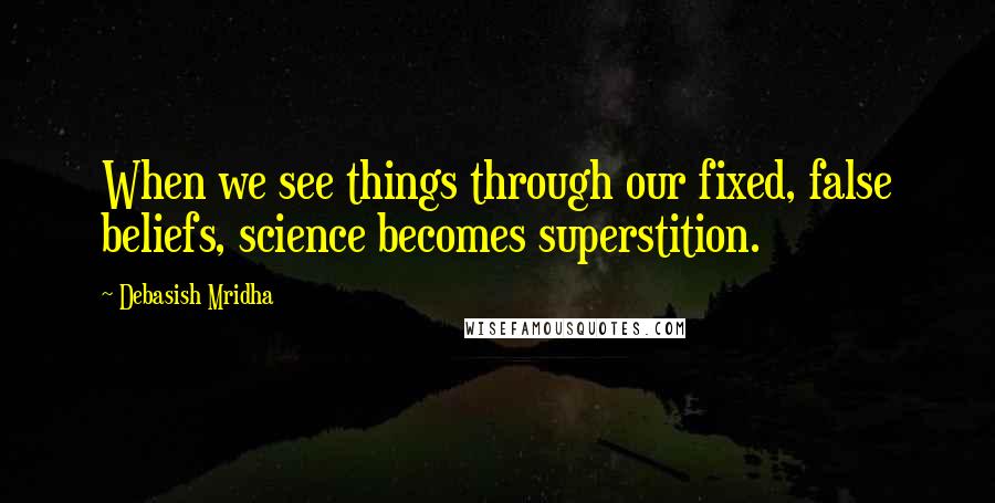 Debasish Mridha Quotes: When we see things through our fixed, false beliefs, science becomes superstition.