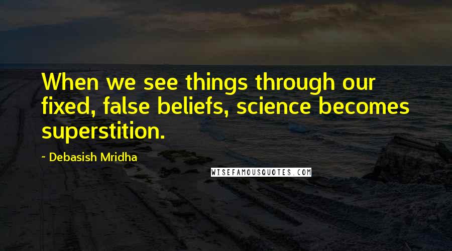 Debasish Mridha Quotes: When we see things through our fixed, false beliefs, science becomes superstition.