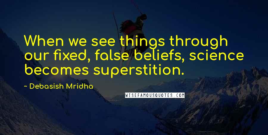 Debasish Mridha Quotes: When we see things through our fixed, false beliefs, science becomes superstition.