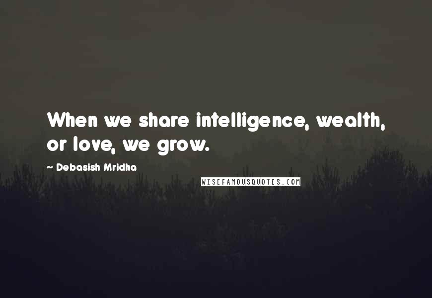 Debasish Mridha Quotes: When we share intelligence, wealth, or love, we grow.
