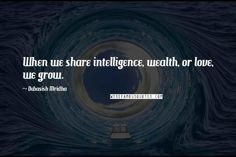 Debasish Mridha Quotes: When we share intelligence, wealth, or love, we grow.