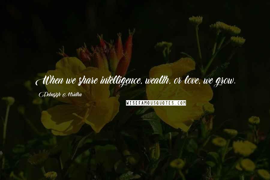 Debasish Mridha Quotes: When we share intelligence, wealth, or love, we grow.