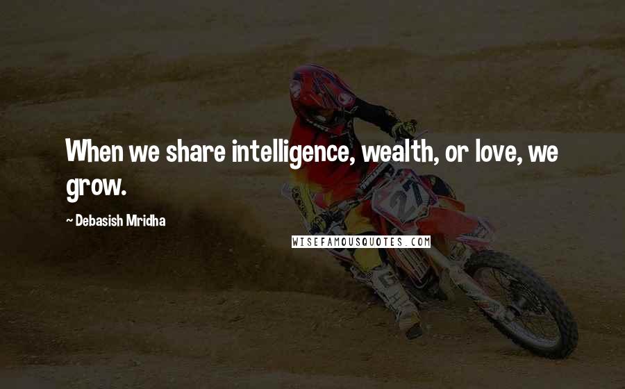 Debasish Mridha Quotes: When we share intelligence, wealth, or love, we grow.
