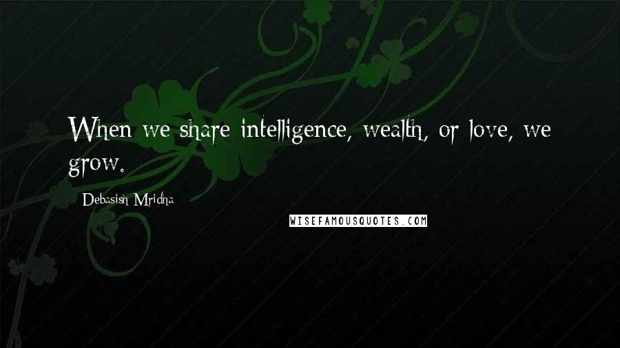 Debasish Mridha Quotes: When we share intelligence, wealth, or love, we grow.