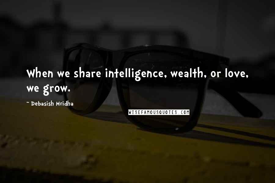 Debasish Mridha Quotes: When we share intelligence, wealth, or love, we grow.