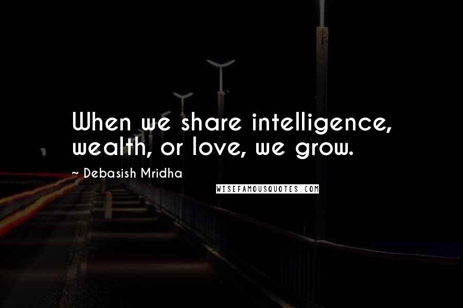 Debasish Mridha Quotes: When we share intelligence, wealth, or love, we grow.