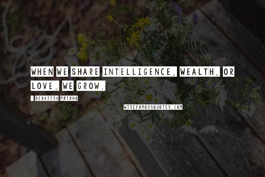 Debasish Mridha Quotes: When we share intelligence, wealth, or love, we grow.