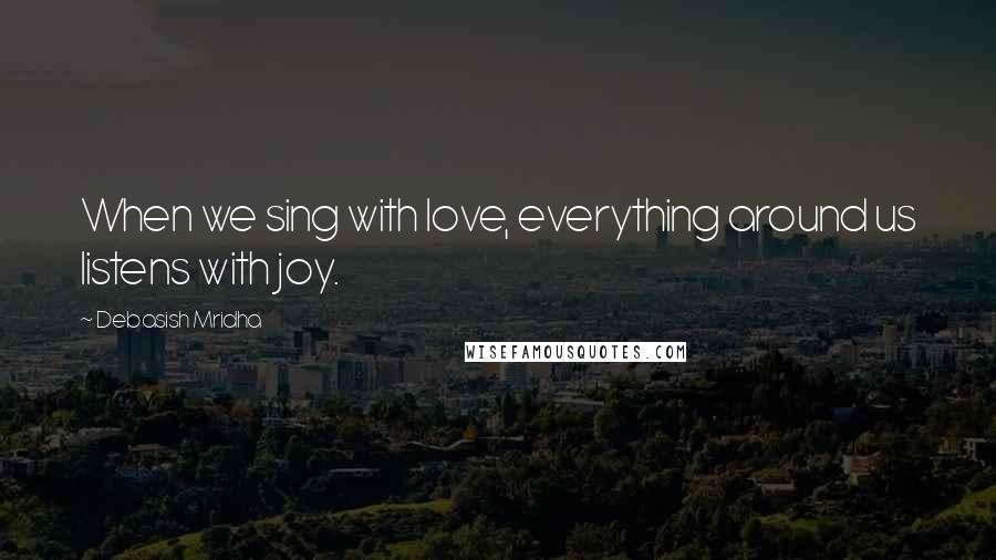 Debasish Mridha Quotes: When we sing with love, everything around us listens with joy.