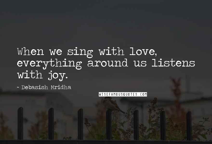 Debasish Mridha Quotes: When we sing with love, everything around us listens with joy.