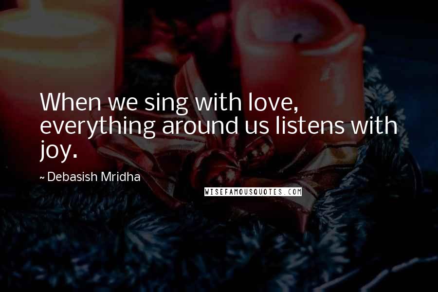 Debasish Mridha Quotes: When we sing with love, everything around us listens with joy.