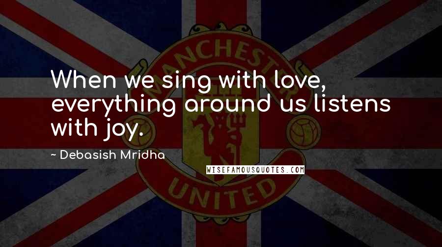 Debasish Mridha Quotes: When we sing with love, everything around us listens with joy.