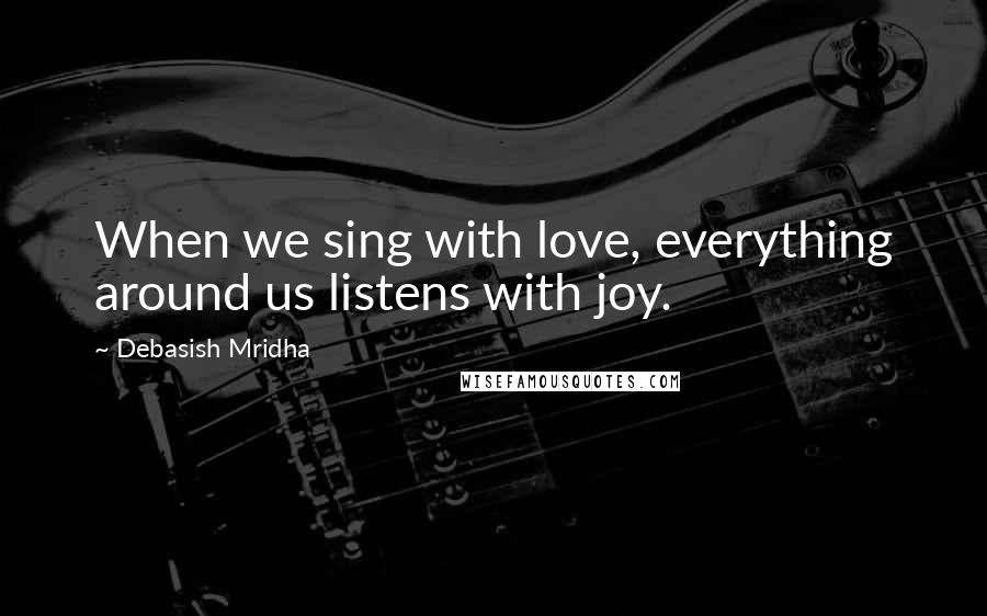 Debasish Mridha Quotes: When we sing with love, everything around us listens with joy.