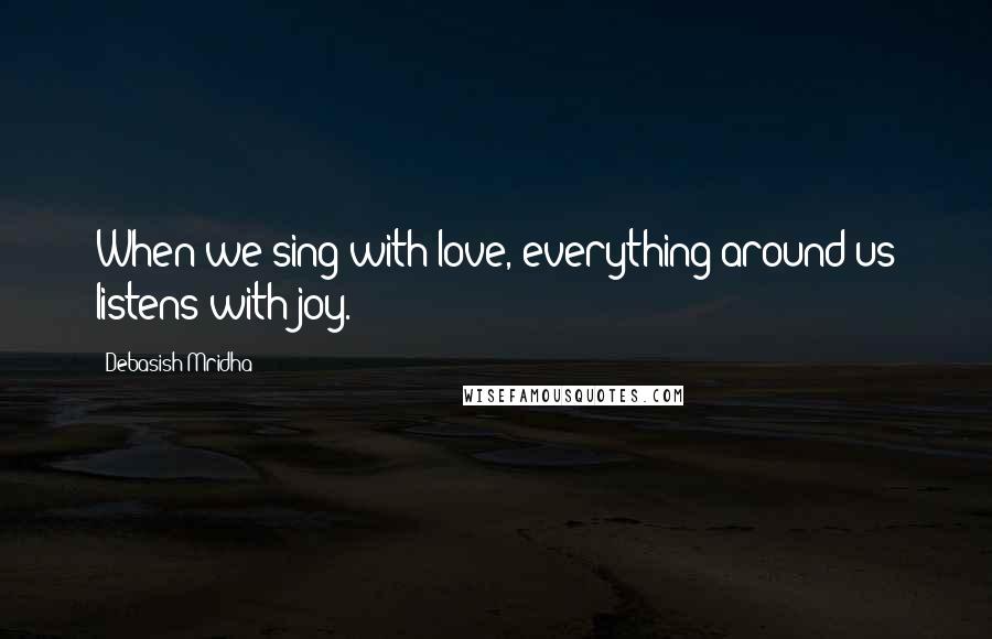 Debasish Mridha Quotes: When we sing with love, everything around us listens with joy.