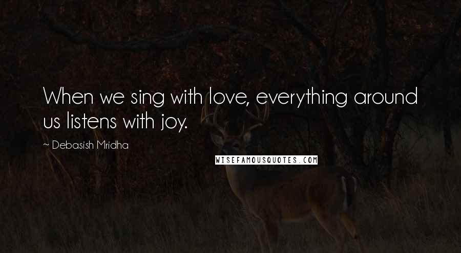 Debasish Mridha Quotes: When we sing with love, everything around us listens with joy.