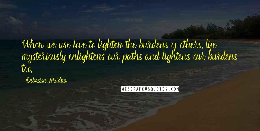 Debasish Mridha Quotes: When we use love to lighten the burdens of others, life mysteriously enlightens our paths and lightens our burdens too.
