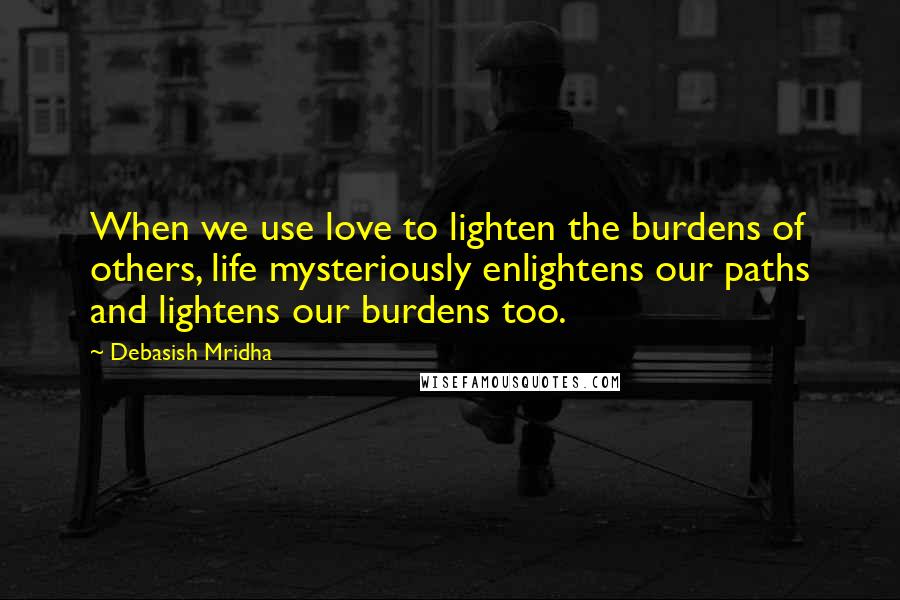 Debasish Mridha Quotes: When we use love to lighten the burdens of others, life mysteriously enlightens our paths and lightens our burdens too.