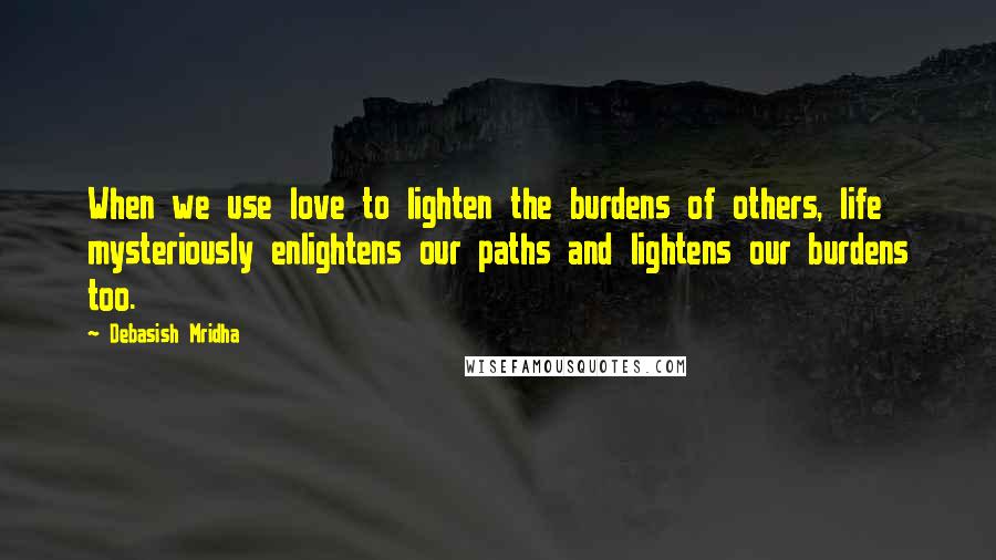 Debasish Mridha Quotes: When we use love to lighten the burdens of others, life mysteriously enlightens our paths and lightens our burdens too.