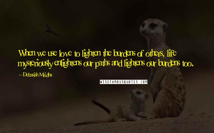 Debasish Mridha Quotes: When we use love to lighten the burdens of others, life mysteriously enlightens our paths and lightens our burdens too.