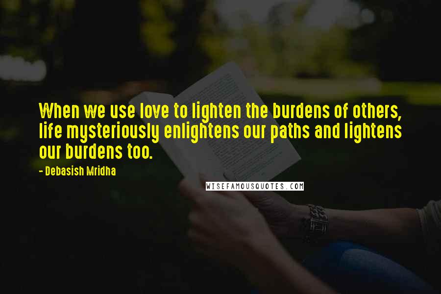 Debasish Mridha Quotes: When we use love to lighten the burdens of others, life mysteriously enlightens our paths and lightens our burdens too.