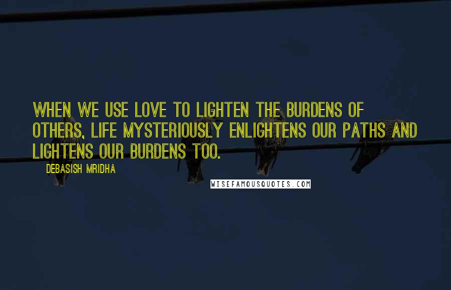 Debasish Mridha Quotes: When we use love to lighten the burdens of others, life mysteriously enlightens our paths and lightens our burdens too.