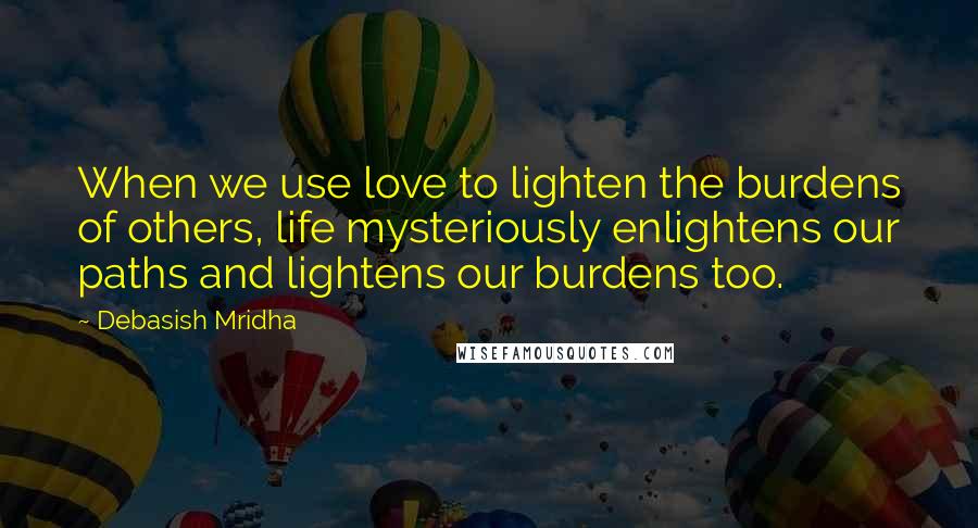 Debasish Mridha Quotes: When we use love to lighten the burdens of others, life mysteriously enlightens our paths and lightens our burdens too.