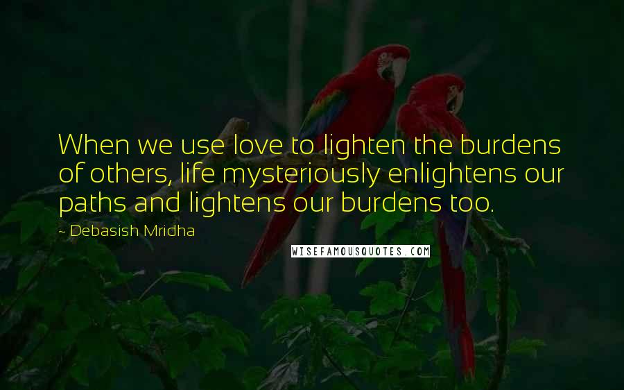 Debasish Mridha Quotes: When we use love to lighten the burdens of others, life mysteriously enlightens our paths and lightens our burdens too.