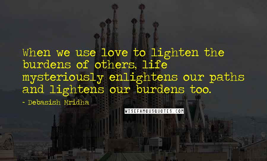 Debasish Mridha Quotes: When we use love to lighten the burdens of others, life mysteriously enlightens our paths and lightens our burdens too.