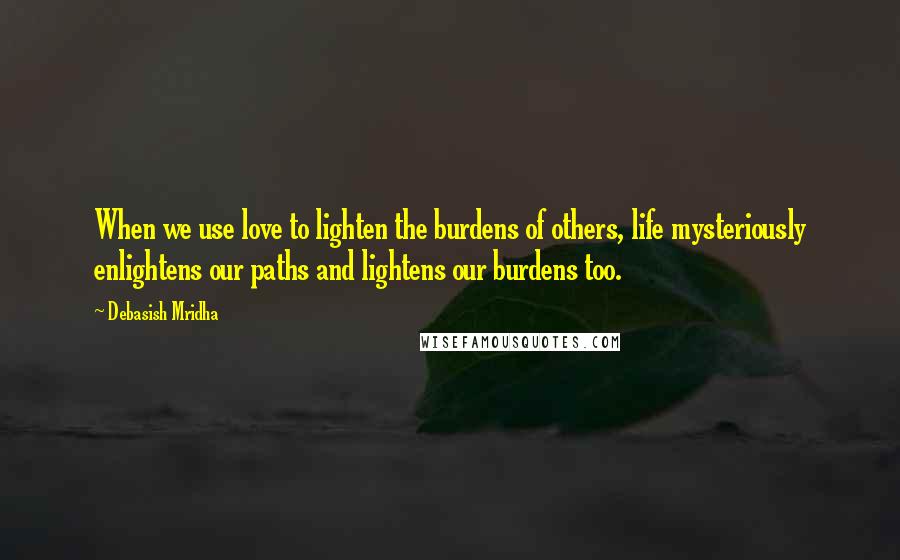Debasish Mridha Quotes: When we use love to lighten the burdens of others, life mysteriously enlightens our paths and lightens our burdens too.