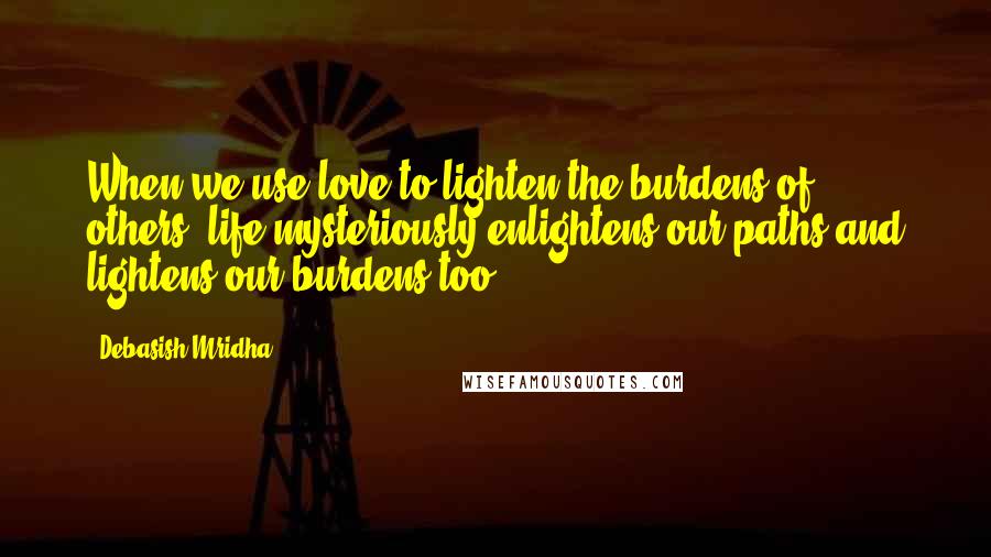 Debasish Mridha Quotes: When we use love to lighten the burdens of others, life mysteriously enlightens our paths and lightens our burdens too.