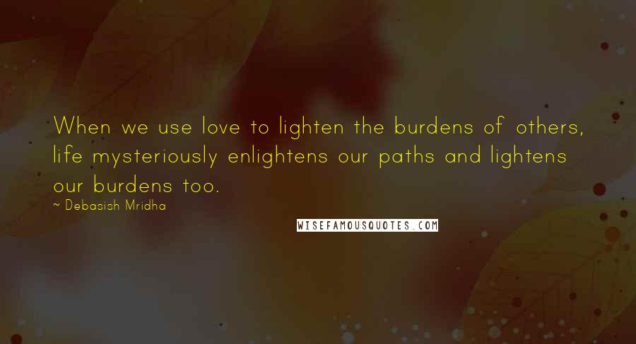 Debasish Mridha Quotes: When we use love to lighten the burdens of others, life mysteriously enlightens our paths and lightens our burdens too.