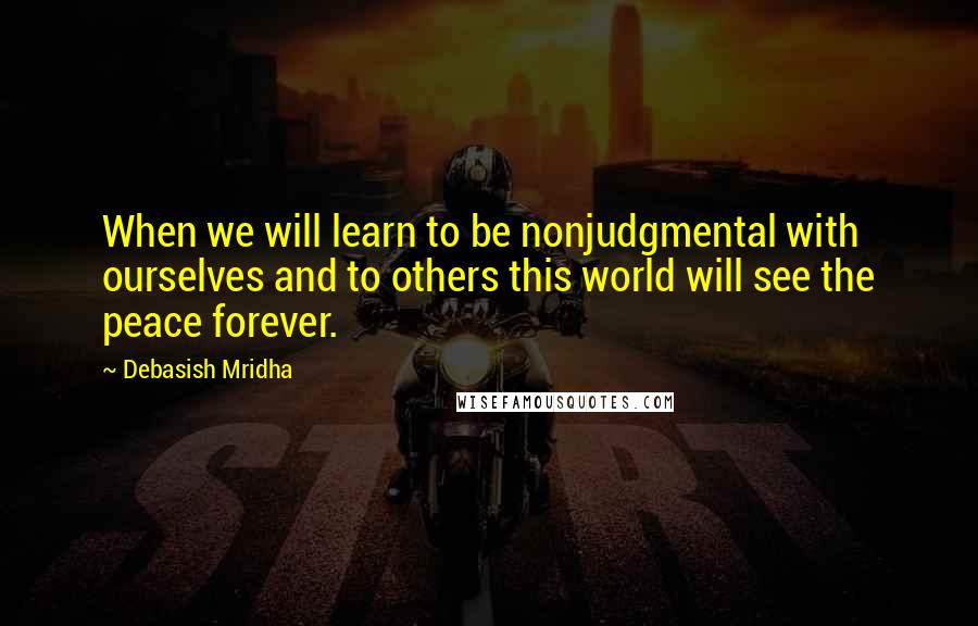 Debasish Mridha Quotes: When we will learn to be nonjudgmental with ourselves and to others this world will see the peace forever.