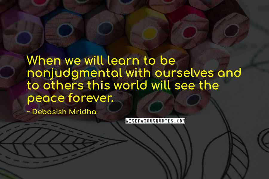 Debasish Mridha Quotes: When we will learn to be nonjudgmental with ourselves and to others this world will see the peace forever.