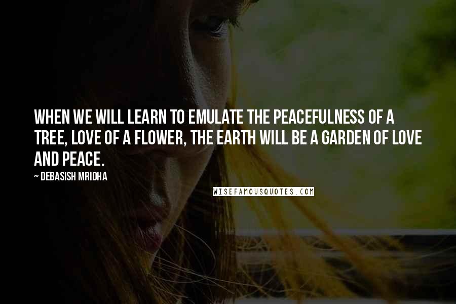 Debasish Mridha Quotes: When we will learn to emulate the peacefulness of a tree, love of a flower, the earth will be a garden of love and peace.